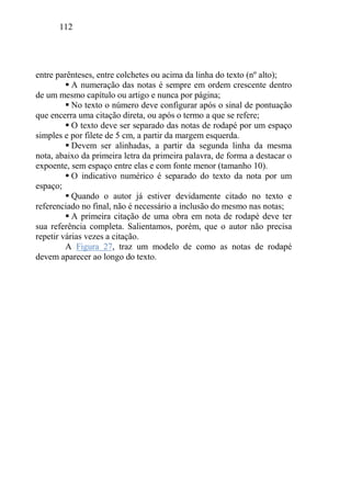 112
entre parênteses, entre colchetes ou acima da linha do texto (nº alto);
 A numeração das notas é sempre em ordem crescente dentro
de um mesmo capítulo ou artigo e nunca por página;
 No texto o número deve configurar após o sinal de pontuação
que encerra uma citação direta, ou após o termo a que se refere;
 O texto deve ser separado das notas de rodapé por um espaço
simples e por filete de 5 cm, a partir da margem esquerda.
 Devem ser alinhadas, a partir da segunda linha da mesma
nota, abaixo da primeira letra da primeira palavra, de forma a destacar o
expoente, sem espaço entre elas e com fonte menor (tamanho 10).
 O indicativo numérico é separado do texto da nota por um
espaço;
 Quando o autor já estiver devidamente citado no texto e
referenciado no final, não é necessário a inclusão do mesmo nas notas;
 A primeira citação de uma obra em nota de rodapé deve ter
sua referência completa. Salientamos, porém, que o autor não precisa
repetir várias vezes a citação.
A Figura 27, traz um modelo de como as notas de rodapé
devem aparecer ao longo do texto.
 