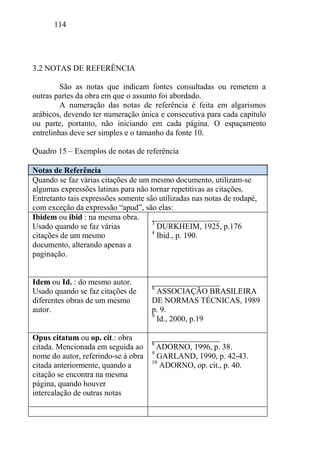 114
3.2 NOTAS DE REFERÊNCIA
São as notas que indicam fontes consultadas ou remetem a
outras partes da obra em que o assunto foi abordado.
A numeração das notas de referência é feita em algarismos
arábicos, devendo ter numeração única e consecutiva para cada capítulo
ou parte, portanto, não iniciando em cada página. O espaçamento
entrelinhas deve ser simples e o tamanho da fonte 10.
Quadro 15 – Exemplos de notas de referência
Notas de Referência
Quando se faz várias citações de um mesmo documento, utilizam-se
algumas expressões latinas para não tornar repetitivas as citações.
Entretanto tais expressões somente são utilizadas nas notas de rodapé,
com exceção da expressão “apud”, são elas:
Ibidem ou ibid : na mesma obra.
Usado quando se faz várias
citações de um mesmo
documento, alterando apenas a
paginação.
_________________
3
DURKHEIM, 1925, p.176
4
Ibid., p. 190.
Idem ou Id. : do mesmo autor.
Usado quando se faz citações de
diferentes obras de um mesmo
autor.
_________________
8
ASSOCIAÇÃO BRASILEIRA
DE NORMAS TÉCNICAS, 1989
p. 9.
9
Id., 2000, p.19
Opus citatum ou op. cit.: obra
citada. Mencionada em seguida ao
nome do autor, referindo-se à obra
citada anteriormente, quando a
citação se encontra na mesma
página, quando houver
intercalação de outras notas
_________________
8
ADORNO, 1996, p. 38.
9
GARLAND, 1990, p. 42-43.
10
ADORNO, op. cit., p. 40.
 