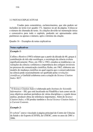 116
3.3 NOTAS EXPLICATIVAS
Usadas para comentários, esclarecimentos, que não podem ser
incluídos no texto (ver quadro 17). Aparece no pé da página. Coloca-se
o número de chamada do texto. As citações deverão ter numeração única
e consecutiva para todo o capítulo, podendo ser apresentadas entre
parênteses ou apenas o número, após o término da citação.
Quadro 16 – Exemplos de notas explicativas
Notas explicativas
Exemplo 1:
Collins e Restivo (1983) relatam que a partir da década de 60, graças à
contribuição de três não sociólogos, a sociologia da ciência evoluiu
significativamente: Price, em 1961 e 1963, estudou as tendências e as
variações da ciência e enfatizou a importância dos colégios invisíveis
no processo de comunicação científica; Kuhn, em 1962, elaborou um
modelo de mudança científica no qual sugeria que o conservadorismo
na ciência pode ocasionalmente ser quebrado pelas revoluções
científicas; e Garfield colaborou com a criação do Science Citation
Index- SCI2
.
____________________
2
O Science Citation Index é elaborado pelo Institute for Scientific
Information – ISI, que está localizado na Filadélfia e tem como um de
seus objetivos analisar periódicos de várias disciplinas e, a partir dessa
análise, produzir obras de referência importantes. Além do Science
Citation Index, o ISI produz também o Social Science Citation Index e
o Current Contents.
Exemplo 2:
O website1
esteve vinculado à página principal do Centro de Ciências
da Saúde e do Esporte (CEFID), da UDESC, entre os anos de 2001 e
2006.
 