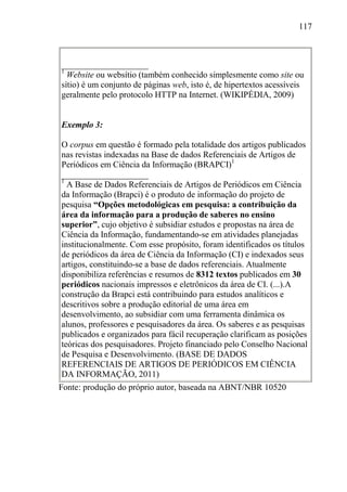 117
____________________
1
Website ou websítio (também conhecido simplesmente como site ou
sítio) é um conjunto de páginas web, isto é, de hipertextos acessíveis
geralmente pelo protocolo HTTP na Internet. (WIKIPÉDIA, 2009)
Exemplo 3:
O corpus em questão é formado pela totalidade dos artigos publicados
nas revistas indexadas na Base de dados Referenciais de Artigos de
Periódicos em Ciência da Informação (BRAPCI)1
____________________
1
A Base de Dados Referenciais de Artigos de Periódicos em Ciência
da Informação (Brapci) é o produto de informação do projeto de
pesquisa “Opções metodológicas em pesquisa: a contribuição da
área da informação para a produção de saberes no ensino
superior”, cujo objetivo é subsidiar estudos e propostas na área de
Ciência da Informação, fundamentando-se em atividades planejadas
institucionalmente. Com esse propósito, foram identificados os títulos
de periódicos da área de Ciência da Informação (CI) e indexados seus
artigos, constituindo-se a base de dados referenciais. Atualmente
disponibiliza referências e resumos de 8312 textos publicados em 30
periódicos nacionais impressos e eletrônicos da área de CI. (...).A
construção da Brapci está contribuindo para estudos analíticos e
descritivos sobre a produção editorial de uma área em
desenvolvimento, ao subsidiar com uma ferramenta dinâmica os
alunos, professores e pesquisadores da área. Os saberes e as pesquisas
publicados e organizados para fácil recuperação clarificam as posições
teóricas dos pesquisadores. Projeto financiado pelo Conselho Nacional
de Pesquisa e Desenvolvimento. (BASE DE DADOS
REFERENCIAIS DE ARTIGOS DE PERIÓDICOS EM CIÊNCIA
DA INFORMAÇÃO, 2011)
Fonte: produção do próprio autor, baseada na ABNT/NBR 10520
 