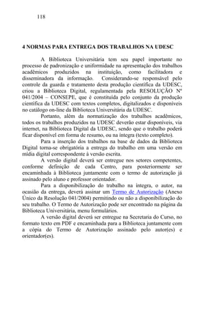 118
4 NORMAS PARA ENTREGA DOS TRABALHOS NA UDESC
A Biblioteca Universitária tem seu papel importante no
processo de padronização e uniformidade na apresentação dos trabalhos
acadêmicos produzidos na instituição, como facilitadora e
disseminadora da informação. Considerando-se responsável pelo
controle da guarda e tratamento desta produção científica da UDESC,
criou a Biblioteca Digital, regulamentada pela RESOLUÇÃO Nº
041/2004 – CONSEPE, que é constituída pelo conjunto da produção
científica da UDESC com textos completos, digitalizados e disponíveis
no catálogo on-line da Biblioteca Universitária da UDESC.
Portanto, além da normatização dos trabalhos acadêmicos,
todos os trabalhos produzidos na UDESC deverão estar disponíveis, via
internet, na Biblioteca Digital da UDESC, sendo que o trabalho poderá
ficar disponível em forma de resumo, ou na íntegra (texto completo).
Para a inserção dos trabalhos na base de dados da Biblioteca
Digital torna-se obrigatória a entrega do trabalho em uma versão em
mídia digital correspondente à versão escrita.
A versão digital deverá ser entregue nos setores competentes,
conforme definição de cada Centro, para posteriormente ser
encaminhada à Biblioteca juntamente com o termo de autorização já
assinado pelo aluno e professor orientador.
Para a disponibilização do trabalho na íntegra, o autor, na
ocasião da entrega, deverá assinar um Termo de Autorização (Anexo
Único da Resolução 041/2004) permitindo ou não a disponibilização do
seu trabalho. O Termo de Autorização pode ser encontrado na página da
Biblioteca Universitária, menu formulários.
A versão digital deverá ser entregue na Secretaria do Curso, no
formato texto em PDF e encaminhada para a Biblioteca juntamente com
a cópia do Termo de Autorização assinado pelo autor(es) e
orientador(es).
 