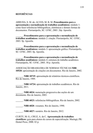 119
REFERÊNCIAS
ARRUDA, S. M. de; ALVES, M. B. M. Procedimentos para a
apresentação e normalização de trabalhos acadêmicos: módulo 1:
como fazer referências bibliográficas, eletrônicas e demais formas de
documentos. Florianópolis, SC: UFSC, 2003. 26p. Apostila.
______. Procedimentos para a apresentação e normalização de
trabalhos acadêmicos: módulo 2: citação. Florianópolis, SC: UFSC,
2003. 9p. Apostila.
______. Procedimentos para a apresentação e normalização de
trabalhos acadêmicos: módulo 3: apresentação gráfica. Florianópolis,
SC: UFSC, 2003. 8p. Apostila.
______. Procedimentos para a apresentação e normalização de
trabalhos acadêmicos: módulo 4: estrutura do trabalho acadêmico.
Florianópolis, SC: UFSC, 2003. 50 p. Apostila.
ASSOCIAÇÃO BRASILEIRA DE NORMAS TÉCNICAS.NBR
10520: apresentação de citações em documentos. Rio de Janeiro, 2002.
______. NBR 10719: apresentação de relatórios técnicos-científicos.
Rio de Janeiro, 1989.
______. NBR 14724: apresentação de trabalhos acadêmicos. Rio de
Janeiro, 2011.
______. NBR 6024: numeração progressiva das seções de um
documento. Rio de Janeiro, 2003.
______. NBR 6023: referências bibliográficas. Rio de Janeiro, 2002.
______. NBR 6028 : resumos. Rio de Janeiro, 1990.
______. NBR 6027: sumário. Rio de Janeiro, 2012.
CURTY, M. G.; CRUZ, A. da C. Apresentação de trabalhos
científicos: guia para alunos de cursos de especialização. Maringá, PR:
Dental Press, 2000. 83 p.
 
