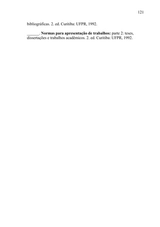 121
bibliográficas. 2. ed. Curitiba: UFPR, 1992.
______. Normas para apresentação de trabalhos: parte 2: teses,
dissertações e trabalhos acadêmicos. 2. ed. Curitiba: UFPR, 1992.
 