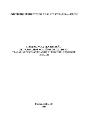 UNIVERSIDADE DO ESTADO DE SANTA CATARINA – UDESC
MANUAL PARA ELABORAÇÃO
DE TRABALHOS ACADÊMICOS DA UDESC:
TRABALHO DE CONCLUSÃO DE CURSO E RELATÓRIO DE
ESTÁGIO
Florianópolis, SC
2014
 