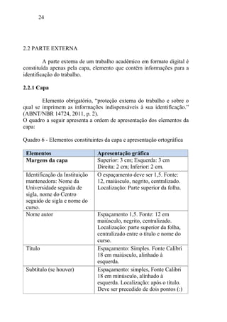 24
2.2 PARTE EXTERNA
A parte externa de um trabalho acadêmico em formato digital é
constituída apenas pela capa, elemento que contém informações para a
identificação do trabalho.
2.2.1 Capa
Elemento obrigatório, “proteção externa do trabalho e sobre o
qual se imprimem as informações indispensáveis à sua identificação.”
(ABNT/NBR 14724, 2011, p. 2).
O quadro a seguir apresenta a ordem de apresentação dos elementos da
capa:
Quadro 6 - Elementos constituintes da capa e apresentação ortográfica
Elementos Apresentação gráfica
Margens da capa Superior: 3 cm; Esquerda: 3 cm
Direita: 2 cm; Inferior: 2 cm.
Identificação da Instituição
mantenedora: Nome da
Universidade seguida de
sigla, nome do Centro
seguido de sigla e nome do
curso.
O espaçamento deve ser 1,5. Fonte:
12, maiúsculo, negrito, centralizado.
Localização: Parte superior da folha.
Nome autor Espaçamento 1,5. Fonte: 12 em
maiúsculo, negrito, centralizado.
Localização: parte superior da folha,
centralizado entre o título e nome do
curso.
Título Espaçamento: Simples. Fonte Calibri
18 em maiúsculo, alinhado à
esquerda.
Subtítulo (se houver) Espaçamento: simples, Fonte Calibri
18 em minúsculo, alinhado à
esquerda. Localização: após o título.
Deve ser precedido de dois pontos (:)
 
