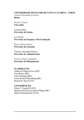 UNIVERSIDADE DO ESTADO DE SANTA CATARINA – UDESC
Antonio Heronaldo de Sousa
Reitor
Marcus Tomasi
Vice-reitor
Luciano Hack
Pró-reitor de Ensino
Leo Rufato
Pró-reitor de Pesquisa e Pós-Graduação
Mayco Morais Nunes
Pró-reitor de Extensão
Vinícius Alexandre Perucci
Pró-reitor de Administração
Gerson Volney Lagemann
Pró-reitor de Planejamento
ELABORAÇÃO
Andreza Campos da Luz (BC)
Iraci Borscz (BC)
Lúcia Marengo (BU)
Luiza da Silva Kleinubing (BC)
Renata W. Rosa (CAV)
CONTRIBUIÇÃO
Eliana V. Jaeger(CEAVI)
Mariana Oliveira dos Santos Pfleger (BC)
Márcia Pfuetzenreiter (CAV)
 