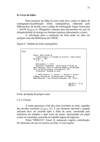 31
b) Verso da folha:
Parte posterior da folha de rosto onde deve conter os dados de
catalogação-na-publicação (ficha catalográfica), elaborada pelo
bibliotecário, de acordo com o código de Catalogação Anglo Americano
– AACR (Figura 9). Obrigatório somente para documentos em que há
obrigatoriedade de entrega em formato impresso (dissertações e teses).
A solicitação para a confecção da ficha pode ser feita em
qualquer uma das Bibliotecas da UDESC.
Figura 9 - Modelo de ficha catalográfica
Fonte: produção do próprio autor
2.3.1.2 Errata
A errata apresenta a lista dos erros ocorridos no texto, seguidos
das devidas correções (Figura 10). É um elemento opcional e quando
utilizada deve ser inserida após a folha de rosto, constituída pela
referência do trabalho e pelo texto da errata. Apresentada em papel
avulso ou encartado, acrescida ao trabalho depois de impresso.
Título “ERRATA”, Fonte 12, maiúsculo, negrito, centralizado.
Os elementos devem ser escritos na fonte 12 sem negrito.
 