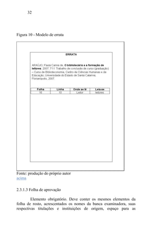 32
Figura 10 - Modelo de errata
Fonte: produção do próprio autor
acima
2.3.1.3 Folha de aprovação
Elemento obrigatório. Deve conter os mesmos elementos da
folha de rosto, acrescentados os nomes da banca examinadora, suas
respectivas titulações e instituições de origem, espaço para as
 