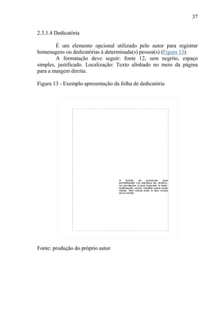 37
2.3.1.4 Dedicatória
É um elemento opcional utilizado pelo autor para registrar
homenagens ou dedicatórias à determinada(s) pessoa(s) (Figura 13).
A formatação deve seguir: fonte 12, sem negrito, espaço
simples, justificado. Localização: Texto alinhado no meio da página
para a margem direita.
Figura 13 - Exemplo apresentação da folha de dedicatória
Fonte: produção do próprio autor
 
