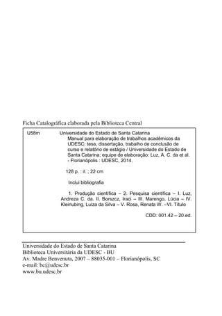Ficha Catalográfica elaborada pela Biblioteca Central
Universidade do Estado de Santa Catarina
Biblioteca Universitária da UDESC - BU
Av. Madre Benvenuta, 2007 – 88035-001 – Florianópolis, SC
e-mail: bc@udesc.br
www.bu.udesc.br
U58m Universidade do Estado de Santa Catarina
Manual para elaboração de trabalhos acadêmicos da
UDESC: tese, dissertação, trabalho de conclusão de
curso e relatório de estágio / Universidade do Estado de
Santa Catarina; equipe de elaboração: Luz, A. C. da et al.
- Florianópolis : UDESC, 2014.
128 p. : il. ; 22 cm
Inclui bibliografia
1. Produção científica – 2. Pesquisa científica – I. Luz,
Andreza C. da. II. Borszcz, Iraci – III. Marengo, Lúcia – IV.
Kleinubing, Luiza da Silva – V. Rosa, Renata W. –VI. Título
CDD: 001.42 – 20.ed.
 