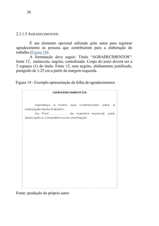38
2.3.1.5 AGRADECIMENTOS
É um elemento opcional utilizado pelo autor para registrar
agradecimento às pessoas que contribuíram para a elaboração do
trabalho (Figura 16).
A formatação deve seguir: Título “AGRADECIMENTOS”:
fonte 12, maiúsculo, negrito, centralizado. Corpo do texto deverá ser a
3 espaços (1) do título. Fonte 12, sem negrito, alinhamento justificado,
parágrafo de 1,25 cm a partir da margem esquerda.
Fonte: produção do próprio autor
Figura 14 - Exemplo apresentação da folha de agradecimentos
 