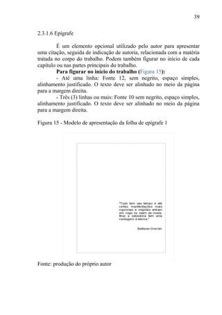 39
2.3.1.6 Epígrafe
É um elemento opcional utilizado pelo autor para apresentar
uma citação, seguida de indicação de autoria, relacionada com a matéria
tratada no corpo do trabalho. Podem também figurar no início de cada
capítulo ou nas partes principais do trabalho.
Para figurar no início do trabalho (Figura 15):
- Até uma linha: Fonte 12, sem negrito, espaço simples,
alinhamento justificado. O texto deve ser alinhado no meio da página
para a margem direita.
- Três (3) linhas ou mais: Fonte 10 sem negrito, espaço simples,
alinhamento justificado. O texto deve ser alinhado no meio da página
para a margem direita.
Figura 15 - Modelo de apresentação da folha de epígrafe 1
Fonte: produção do próprio autor
 