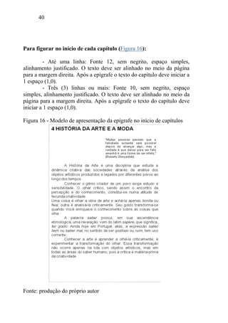 40
Para figurar no início de cada capítulo (Figura 16):
- Até uma linha: Fonte 12, sem negrito, espaço simples,
alinhamento justificado. O texto deve ser alinhado no meio da página
para a margem direita. Após a epígrafe o texto do capítulo deve iniciar a
1 espaço (1,0).
- Três (3) linhas ou mais: Fonte 10, sem negrito, espaço
simples, alinhamento justificado. O texto deve ser alinhado no meio da
página para a margem direita. Após a epígrafe o texto do capítulo deve
iniciar a 1 espaço (1,0).
Figura 16 - Modelo de apresentação da epígrafe no início de capítulos
Fonte: produção do próprio autor
 
