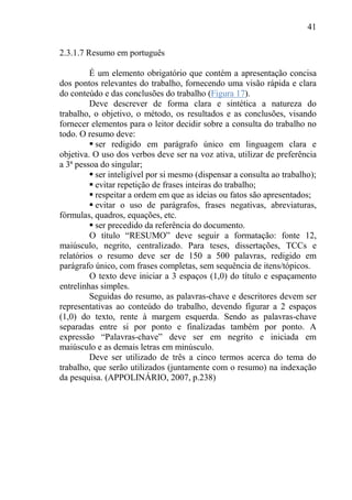 41
2.3.1.7 Resumo em português
É um elemento obrigatório que contém a apresentação concisa
dos pontos relevantes do trabalho, fornecendo uma visão rápida e clara
do conteúdo e das conclusões do trabalho (Figura 17).
Deve descrever de forma clara e sintética a natureza do
trabalho, o objetivo, o método, os resultados e as conclusões, visando
fornecer elementos para o leitor decidir sobre a consulta do trabalho no
todo. O resumo deve:
 ser redigido em parágrafo único em linguagem clara e
objetiva. O uso dos verbos deve ser na voz ativa, utilizar de preferência
a 3ª pessoa do singular;
 ser inteligível por si mesmo (dispensar a consulta ao trabalho);
 evitar repetição de frases inteiras do trabalho;
 respeitar a ordem em que as ideias ou fatos são apresentados;
 evitar o uso de parágrafos, frases negativas, abreviaturas,
fórmulas, quadros, equações, etc.
 ser precedido da referência do documento.
O título “RESUMO” deve seguir a formatação: fonte 12,
maiúsculo, negrito, centralizado. Para teses, dissertações, TCCs e
relatórios o resumo deve ser de 150 a 500 palavras, redigido em
parágrafo único, com frases completas, sem sequência de itens/tópicos.
O texto deve iniciar a 3 espaços (1,0) do título e espaçamento
entrelinhas simples.
Seguidas do resumo, as palavras-chave e descritores devem ser
representativas ao conteúdo do trabalho, devendo figurar a 2 espaços
(1,0) do texto, rente à margem esquerda. Sendo as palavras-chave
separadas entre si por ponto e finalizadas também por ponto. A
expressão “Palavras-chave” deve ser em negrito e iniciada em
maiúsculo e as demais letras em minúsculo.
Deve ser utilizado de três a cinco termos acerca do tema do
trabalho, que serão utilizados (juntamente com o resumo) na indexação
da pesquisa. (APPOLINÁRIO, 2007, p.238)
 