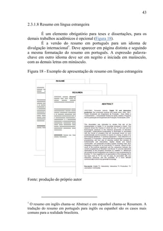 43
2.3.1.8 Resumo em língua estrangeira
É um elemento obrigatório para teses e dissertações, para os
demais trabalhos acadêmicos é opcional (Figura 18).
É a versão do resumo em português para um idioma de
divulgação internacional1
. Deve aparecer em página distinta e seguindo
a mesma formatação do resumo em português. A expressão palavra-
chave em outro idioma deve ser em negrito e iniciada em maiúsculo,
com as demais letras em minúsculo.
Figura 18 - Exemplo de apresentação de resumo em língua estrangeira
Fonte: produção do próprio autor
1
O resumo em inglês chama-se Abstract e em espanhol chama-se Resumem. A
tradução do resumo em português para inglês ou espanhol são os casos mais
comuns para a realidade brasileira.
 