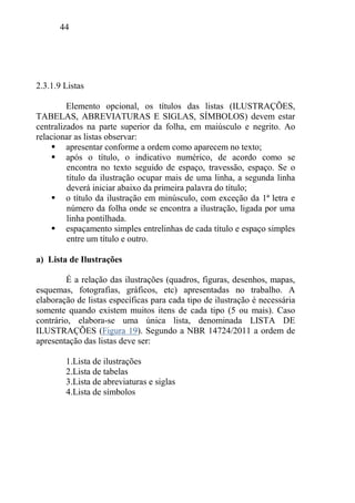 44
2.3.1.9 Listas
Elemento opcional, os títulos das listas (ILUSTRAÇÕES,
TABELAS, ABREVIATURAS E SIGLAS, SÍMBOLOS) devem estar
centralizados na parte superior da folha, em maiúsculo e negrito. Ao
relacionar as listas observar:
 apresentar conforme a ordem como aparecem no texto;
 após o título, o indicativo numérico, de acordo como se
encontra no texto seguido de espaço, travessão, espaço. Se o
título da ilustração ocupar mais de uma linha, a segunda linha
deverá iniciar abaixo da primeira palavra do título;
 o título da ilustração em minúsculo, com exceção da 1ª letra e
número da folha onde se encontra a ilustração, ligada por uma
linha pontilhada.
 espaçamento simples entrelinhas de cada título e espaço simples
entre um título e outro.
a) Lista de Ilustrações
É a relação das ilustrações (quadros, figuras, desenhos, mapas,
esquemas, fotografias, gráficos, etc) apresentadas no trabalho. A
elaboração de listas específicas para cada tipo de ilustração é necessária
somente quando existem muitos itens de cada tipo (5 ou mais). Caso
contrário, elabora-se uma única lista, denominada LISTA DE
ILUSTRAÇÕES (Figura 19). Segundo a NBR 14724/2011 a ordem de
apresentação das listas deve ser:
1.Lista de ilustrações
2.Lista de tabelas
3.Lista de abreviaturas e siglas
4.Lista de símbolos
 