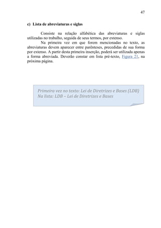 47
c) Lista de abreviaturas e siglas
Consiste na relação alfabética das abreviaturas e siglas
utilizadas no trabalho, seguida de seus termos, por extenso.
Na primeira vez em que forem mencionadas no texto, as
abreviaturas devem aparecer entre parênteses, precedidas de sua forma
por extenso. A partir desta primeira inserção, poderá ser utilizada apenas
a forma abreviada. Deverão constar em lista pré-texto, Figura 21, na
próxima página.
Primeira vez no texto: Lei de Diretrizes e Bases (LDB)
Na lista: LDB – Lei de Diretrizes e Bases
 