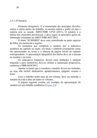 50
2.3.1.10 Sumário
Elemento obrigatório. É a enumeração das principais divisões,
seções e outras partes do trabalho, na mesma ordem e grafia em que a
matéria nele se sucede. ABNT/NBR 14724 (2011). O sumário é o
último dos elementos pré-textuais, e deve seguir os princípios gerais de
elaboração constantes na ABNT/NBR 6027:2012.
O título “SUMÁRIO” deve estar centralizado na parte superior
da folha, em maiúsculo e negrito.
Os elementos que compõem o sumário são: o indicativo
numérico do capítulo ou seção, seu título e subtítulo (exatamente como
são apresentados no texto) e o número da página inicial do capítulo
correspondente. A apresentação tipográfica dos títulos deve ser a mesma
no sumário e no texto.
Os indicativos numéricos devem estar alinhados à margem
esquerda e para numerá-los deve-se utilizar a numeração progressiva,
conforme a NBR 6024/2012.
Apenas as partes que o sucedem o sumário devem ser incluídas,
ou seja, não incluir: dedicatória, agradecimentos, epígrafe, resumo e
listas.
Caso o trabalho tenha mais de um volume, deve ser incluído o
sumário de toda a obra em todos os volumes.
A página seguinte contém um exemplo da apresentação do
sumário em um trabalho acadêmico (Figura 23).
 