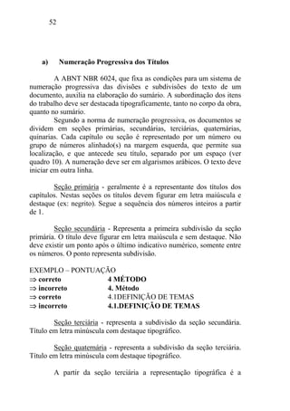 52
a) Numeração Progressiva dos Títulos
A ABNT NBR 6024, que fixa as condições para um sistema de
numeração progressiva das divisões e subdivisões do texto de um
documento, auxilia na elaboração do sumário. A subordinação dos itens
do trabalho deve ser destacada tipograficamente, tanto no corpo da obra,
quanto no sumário.
Segundo a norma de numeração progressiva, os documentos se
dividem em seções primárias, secundárias, terciárias, quaternárias,
quinarias. Cada capítulo ou seção é representado por um número ou
grupo de números alinhado(s) na margem esquerda, que permite sua
localização, e que antecede seu título, separado por um espaço (ver
quadro 10). A numeração deve ser em algarismos arábicos. O texto deve
iniciar em outra linha.
Seção primária - geralmente é a representante dos títulos dos
capítulos. Nestas seções os títulos devem figurar em letra maiúscula e
destaque (ex: negrito). Segue a sequência dos números inteiros a partir
de 1.
Seção secundária - Representa a primeira subdivisão da seção
primária. O título deve figurar em letra maiúscula e sem destaque. Não
deve existir um ponto após o último indicativo numérico, somente entre
os números. O ponto representa subdivisão.
EXEMPLO – PONTUAÇÃO
correto 4 MÉTODO
incorreto 4. Método
correto 4.1DEFINIÇÃO DE TEMAS
incorreto 4.1.DEFINIÇÃO DE TEMAS
Seção terciária - representa a subdivisão da seção secundária.
Título em letra minúscula com destaque tipográfico.
Seção quaternária - representa a subdivisão da seção terciária.
Título em letra minúscula com destaque tipográfico.
A partir da seção terciária a representação tipográfica é a
 