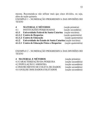 53
mesma. Recomenda-se não utilizar mais que cinco divisões, ou seja,
além da seção quinaria.
EXEMPLO 1 - NUMERAÇÃO PROGRESSIVA DAS DIVISÕES DO
TEXTO
4 MATERIAL E MÉTODOS (seção primária)
4.1 INSTITUIÇÕES PESQUISADAS (seção secundária)
4.1.1 Universidade Federal de Santa Catarina (seção terciária)
4.1.1.1 Centro de Desportos (seção quaternária)
4.1.1.2 Centro de Educação (seção quaternária)
4.1.2 Universidade do Estado de Santa Catarina (seção terciária)
4.1.2.1 Centro de Educação Física e Desportos (seção quaternária)
EXEMPLO 2 - NUMERAÇÃO PROGRESSIVA DAS DIVISÕES DO
TEXTO
4 MATERIAL E MÉTODOS (seção primária)
4.1CARACTERIZAÇÃO DA PESQUISA (seção secundária)
4.2 POPULAÇÃO E AMOSTRA (seção secundária)
4.3INSTRUMENTO DE COLETA DE DADOS (seção secundária)
4.4 ANÁLISE DOS DADOS COLETADOS (seção secundária)
 
