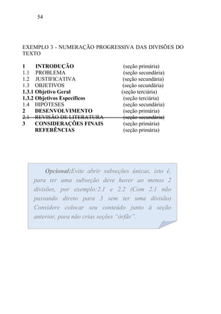 54
Opcional:Evite abrir subseções únicas, isto é,
para ter uma subseção deve haver ao menos 2
divisões, por exemplo:2.1 e 2.2 (Com 2.1 não
passando direto para 3 sem ter uma divisão)
Considere colocar seu conteúdo junto à seção
anterior, para não crias seções “órfãs”.
EXEMPLO 3 - NUMERAÇÃO PROGRESSIVA DAS DIVISÕES DO
TEXTO
1 INTRODUÇÃO (seção primária)
1.1 PROBLEMA (seção secundária)
1.2 JUSTIFICATIVA (seção secundária)
1.3 OBJETIVOS (seção secundária)
1.3.1 Objetivo Geral (seção terciária)
1.3.2 Objetivos Específicos (seção terciária)
1.4 HIPÓTESES (seção secundária)
2 DESENVOLVIMENTO (seção primária)
2.1 REVISÃO DE LITERATURA (seção secundária)
3 CONSIDERAÇÕES FINAIS (seção primária)
REFERÊNCIAS (seção primária)
 