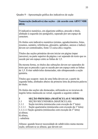 55
Quadro 9 – Apresentação gráfica dos indicativos de seção
Numeração (indicativo) das seções – (de acordo com ABNT NBR
6024)
O indicativo numérico, em algarismo arábico, precede o título,
alinhado à esquerda (no parágrafo), separado por um espaço de
caractere.
Os títulos sem indicativo numérico (erratas, agradecimentos, listas,
resumos, sumário, referências, glossário, apêndice, anexos e índice)
devem ser centralizados, fonte 12 caixa alta e negrito.
Títulos das seções primárias devem iniciar em página ímpar
(anverso), na parte superior da página e ser separado do texto que os
sucede por um espaço entre as linhas de 1,5.
Da mesma forma, os títulos das subseções devem ser separados do
texto que os precede e que os sucede por um espaço entre as linhas
de 1,5. Evitar subdivisões demasiadas, não ultrapassando a seção
quinária.
Títulos que ocupem mais de uma linha devem ser, a partir da
segunda linha, alinhados abaixo da primeira letra da primeira palavra
do título.
Os títulos das seções são destacadas, utilizando-se os recursos de
negrito letras maiúscula ou versal, segundo a seguinte ordem:
1 SEÇÃO PRIMÁRIA (MAIÚSCULAS E NEGRITO)
1.1 SEÇÃO SECUNDÁRIA (MAIÚSCULAS)
1.1.1 Seção terciária (minúsculas com exceção da 1a
letra)
1.1.1.1 Seção quartenária (minúsculas com exceção da 1a
letra)
1.1.1.1.1 Seção quinária (minúsculas com exceção da 1a
letra)
a) alínea;
b) alínea,
- subalínia
Alíneas: quando houver necessidade de subdivisões numa mesma
seção, utilizam-se as alíneas, que devem ser:
 