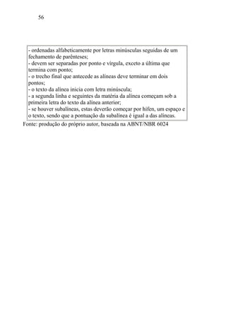 56
- ordenadas alfabeticamente por letras minúsculas seguidas de um
fechamento de parênteses;
- devem ser separadas por ponto e vírgula, exceto a última que
termina com ponto;
- o trecho final que antecede as alíneas deve terminar em dois
pontos;
- o texto da alínea inicia com letra minúscula;
- a segunda linha e seguintes da matéria da alínea começam sob a
primeira letra do texto da alínea anterior;
- se houver subalíneas, estas deverão começar por hífen, um espaço e
o texto, sendo que a pontuação da subalínea é igual a das alíneas.
Fonte: produção do próprio autor, baseada na ABNT/NBR 6024
 