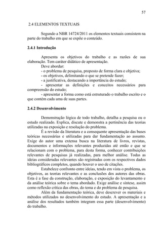 57
2.4 ELEMENTOS TEXTUAIS
Segundo a NBR 14724/2011 os elementos textuais consistem na
parte do trabalho em que se expõe o conteúdo.
2.4.1 Introdução
Apresenta os objetivos do trabalho e as razões de sua
elaboração. Tem caráter didático de apresentação.
Deve abordar:
- o problema de pesquisa, proposto de forma clara e objetiva;
- os objetivos, delimitando o que se pretende fazer;
- a justificativa, destacando a importância do estudo;
- apresentar as definições e conceitos necessários para
compreensão do estudo;
- apresentar a forma como está estruturado o trabalho escrito e o
que contém cada uma de suas partes.
2.4.2 Desenvolvimento
Demonstração lógica de todo trabalho, detalha a pesquisa ou o
estudo realizado. Explica, discute e demonstra a pertinência das teorias
utilizadas na exposição e resolução do problema.
É a revisão da literatura e a consequente apresentação das bases
teóricas necessárias e utilizadas para dar fundamentação ao assunto.
Exige do autor uma extensa busca na literatura de livros, revistas,
documentos e informações relevantes produzidas até então e que se
relacionam com o problema, para desta forma, conhecer contribuições
relevantes de pesquisas já realizadas, para melhor análise. Todas as
ideias consideradas relevantes são registradas com os respectivos dados
bibliográficos completos, quando houver o uso de citações.
Estabelece confronto entre ideias, tendo em vista o problema, os
objetivos, as teorias relevantes e as conclusões dos autores das obras.
Esta é a fase da construção, elaboração, e exposição do levantamento e
da análise teórica sobre o tema abordado. Exige análise e síntese, assim
como reflexão crítica das obras, do tema e do problema de pesquisa.
Além da fundamentação teórica, deve descrever os materiais e
métodos utilizados no desenvolvimento do estudo. A apresentação e a
análise dos resultados também integram essa parte (desenvolvimento)
do trabalho.
 