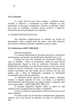 58
2.4.3 Conclusão
É a parte final do texto. Deve retomar o problema inicial,
revendo os objetivos e comentando se foram atingidos ou não,
enunciando as principais contribuições. Sintetiza as principais ideias,
bem como os resultados, avaliando pontos positivos e negativos.
Geralmente inclui recomendações e/ou sugestões.
2.5 ELEMENTOS PÓS-TEXTUAIS
São elementos complementares ao trabalho que devem ser
apresentados, como o próprio nome diz, após o texto. São elementos
pós-textuais: referências, glossário, apêndices, anexos e índice.
2.5.1 Referências (ABNT NBR 6023)
Elemento obrigatório.
É o conjunto padronizado de elementos descritivos, retirados de
um documento, que permite sua identificação individual (Figura 26).
Consiste em uma lista ordenada dos documentos citados no
texto do trabalho. Todos os documentos citados no texto devem
obrigatoriamente figurar na lista de referências. Entretanto, fontes
bibliográficas consultadas e que não foram citadas no texto, não devem
constar na lista de referências. Caso seja necessário referenciar esse
material consultado, mas não citado, deve-se incluí-lo em uma lista
própria, sob o título de bibliografia consultada ou bibliografia
recomendada, após a lista de referências.
As referências devem aparecer em folha própria, “alinhadas
somente à margem esquerda do texto e de forma a se identificar
individualmente cada documento, em espaço simples e separadas entre
si por espaço duplo”. (ABNT/NBR 6023, 2002, p.3).
O destaque tipográfico (negrito, itálico ou grifo) de cada
referência deve ser padronizado em todas as referências.
A lista de referências apresentada no final do texto deve ser em
ordem alfabética.
Ao optar-se pelo uso de elementos complementares (paginação,
capítulos, etc.) estes devem ser incluídos em todas as referências da
lista.
 