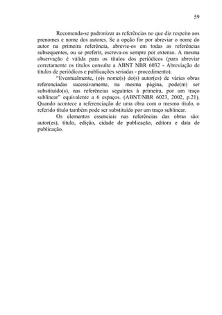 59
Recomenda-se padronizar as referências no que diz respeito aos
prenomes e nome dos autores. Se a opção for por abreviar o nome do
autor na primeira referência, abrevie-os em todas as referências
subsequentes, ou se preferir, escreva-os sempre por extenso. A mesma
observação é válida para os títulos dos periódicos (para abreviar
corretamente os títulos consulte a ABNT NBR 6032 - Abreviação de
títulos de periódicos e publicações seriadas - procedimento).
“Eventualmente, (o)s nome(s) do(s) autor(es) de várias obras
referenciadas sucessivamente, na mesma página, pode(m) ser
substituído(s), nas referências seguintes à primeira, por um traço
sublinear” equivalente a 6 espaços. (ABNT/NBR 6023, 2002, p.21).
Quando acontece a referenciação de uma obra com o mesmo título, o
referido título também pode ser substituído por um traço sublinear.
Os elementos essenciais nas referências das obras são:
autor(es), título, edição, cidade de publicação, editora e data de
publicação.
 