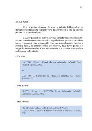61
2.5.1.1 Autor
É o primeiro elemento de uma referência bibliográfica. A
transcrição correta deste elemento varia de acordo com o tipo de autoria:
pessoal ou entidade coletiva.
a)Autor pessoal: os autores deverão ser referenciados iniciando-
se com seu sobrenome em caixa-alta, seguido de seu prenome em caixa-
baixa. O prenome pode ser redigido por extenso ou abreviado (apenas a
primeira letra), no entanto, dentro do possível, deve haver padrão ao
longo de todo o trabalho. Caso opte escrever por extenso, tente fazê-lo
ao longo de todo o texto;
- Um autor:
- Dois autores:
- Três autores:
CASTRO, Cláudio. Currículo na educação infantil. São
Paulo: Scipione, 2012.
ou
CASTRO, C. Currículo na educação infantil. São Paulo:
Scipione, 2012.
CERVO, A. de L.; BERVIAN, P. A. Educação infantil.
Campinas: Alínea, 2012.
ENRICONE, Délcia; GRILLO, Marlene; CALVO
HERNANDEZ, Ivone. Educação infantil. Campinas: Alínea,
2012.
 