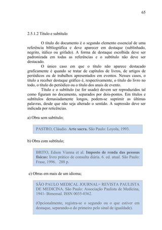 65
2.5.1.2 Título e subtítulo
O título do documento é o segundo elemento essencial de uma
referência bibliográfica e deve aparecer em destaque (sublinhado,
negrito, itálico ou grifado). A forma de destaque escolhida deve ser
padronizada em todas as referências e o subtítulo não deve ser
destacado.
O único caso em que o título não aparece destacado
graficamente é quando se tratar de capítulos de livros, de artigos de
periódicos ou de trabalhos apresentados em eventos. Nesses casos, o
título a receber destaque gráfico é, respectivamente, o título do livro no
todo, o título do periódico ou o título dos anais de evento.
Título e o subtítulo (se for usado) devem ser reproduzidos tal
como figuram no documento, separados por dois-pontos. Em títulos e
subtítulos demasiadamente longos, podem-se suprimir as últimas
palavras, desde que não seja alterado o sentido. A supressão deve ser
indicada por reticências.
a) Obra sem subtítulo;
b) Obra com subtítulo;
c) Obras em mais de um idioma;
PASTRO, Cláudio. Arte sacra. São Paulo: Loyola, 1993.
BRITO, Edson Vianna et al. Imposto de renda das pessoas
físicas: livro prático de consulta diária. 6. ed. atual. São Paulo:
Frase, 1996. 288 p.
SÃO PAULO MEDICAL JOURNAL= REVISTA PAULISTA
DE MEDICINA. São Paulo: Associação Paulista de Medicina,
1941- Bimensal. ISSN 0035-0362.
(Opcionalmente, registra-se o segundo ou o que estiver em
destaque, separando-o do primeiro pelo sinal de igualdade).
 