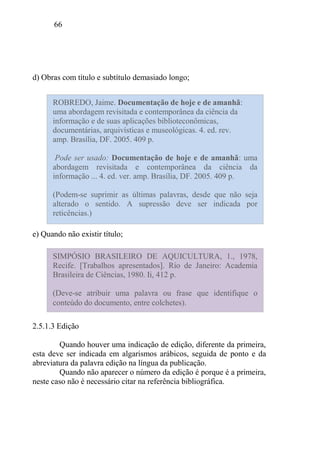 66
d) Obras com título e subtítulo demasiado longo;
e) Quando não existir título;
2.5.1.3 Edição
Quando houver uma indicação de edição, diferente da primeira,
esta deve ser indicada em algarismos arábicos, seguida de ponto e da
abreviatura da palavra edição na língua da publicação.
Quando não aparecer o número da edição é porque é a primeira,
neste caso não é necessário citar na referência bibliográfica.
ROBREDO, Jaime. Documentação de hoje e de amanhã:
uma abordagem revisitada e contemporânea da ciência da
informação e de suas aplicações biblioteconômicas,
documentárias, arquivísticas e museológicas. 4. ed. rev.
amp. Brasília, DF. 2005. 409 p.
Pode ser usado: Documentação de hoje e de amanhã: uma
abordagem revisitada e contemporânea da ciência da
informação ... 4. ed. ver. amp. Brasília, DF. 2005. 409 p.
(Podem-se suprimir as últimas palavras, desde que não seja
alterado o sentido. A supressão deve ser indicada por
reticências.)
(Podem-se suprimir as últimas palavras, desde que não seja
alterado o sentido. A supressão deve ser indicada por
reticências.)
SIMPÓSIO BRASILEIRO DE AQUICULTURA, 1., 1978,
Recife. [Trabalhos apresentados]. Rio de Janeiro: Academia
Brasileira de Ciências, 1980. Ii, 412 p.
(Deve-se atribuir uma palavra ou frase que identifique o
conteúdo do documento, entre colchetes).
 