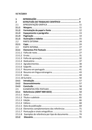 SUMÁRIO
1 INTRODUÇÃO ................................................................... 7
2 ESTRUTURA DO TRABALHO CIENTÍFICO ............................. 9
2.1 APRESENTAÇÃO GRÁFICA ...................................................... 11
2.1.1 Margens................................................................................. 11
2.1.2 Formatação do papel e fonte ............................................... 12
2.1.3 Espaçamento e parágrafos ................................................... 13
2.1.4 Paginação .............................................................................. 14
2.1.5 Ilustrações e tabelas ............................................................. 15
2.2 PARTE EXTERNA ..................................................................... 24
2.2.1 Capa....................................................................................... 24
2.3 PARTE INTERNA...................................................................... 27
2.3.1 Elementos Pré-Textuais ........................................................ 27
2.3.1.1 Folha de rosto........................................................................ 27
2.3.1.2 Errata..................................................................................... 31
2.3.1.3 Folha de aprovação ............................................................... 32
2.3.1.4 Dedicatória ............................................................................ 37
2.3.1.5 Agradecimentos..................................................................... 38
2.3.1.6 Epígrafe.................................................................................. 39
2.3.1.7 Resumo em português .......................................................... 41
2.3.1.8 Resumo em língua estrangeira.............................................. 43
2.3.1.9 Listas...................................................................................... 44
2.3.1.10 Sumário ................................................................................. 50
2.4.1 Introdução............................................................................. 57
2.4.2 Desenvolvimento.................................................................. 57
2.4.3 Conclusão .............................................................................. 58
2.5 ELEMENTOS PÓS-TEXTUAIS ................................................... 58
2.5.1 Referências (ABNT NBR 6023) .............................................. 58
2.5.1.1 Autor...................................................................................... 61
2.5.1.2 Título e subtítulo ................................................................... 65
2.5.1.3 Edição .................................................................................... 66
2.5.1.4 Editora ................................................................................... 68
2.5.1.5 Data da publicação................................................................ 69
2.5.1.6 Elementos complementares das referências ........................ 71
2.5.1.7 Pontuação e sinais ortográficos ............................................ 72
2.5.1.8 Exemplos de referência por tipo de documento.................. 74
2.5.2 Glossário............................................................................... 91
 