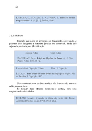 68
2.5.1.4 Editora
Indicado conforme se apresenta no documento, abreviando-se
palavras que designam a natureza jurídica ou comercial, desde que
sejam dispensáveis para identificação.
No caso do autor ser também o editor, não é necessário aparecer
editora após o local.
Se houver duas editoras menciona-se ambas, com seus
respectivos locais /cidades.
KRIEGER, G.; NOVAES, L. A.; FARIA, T. Todos os sócios
do presidente. 3. ed. [S.l.]: Scritta, 1992.
Editora Atlas Usar: Atlas
DAGHLIAN, Jacob. Lógica e álgebra de Boole. 4. ed. São
Paulo: Atlas, 1995.167 p.
Livraria José Olympio Editora Usar: J. Olympio
LIMA, M. Tem encontro com Deus: teologia para leigos. Rio
de Janeiro: J. Olympio,1985.
RIOLANI, Marcio. Vivendo na idade da razão. São Paulo:
Atheneu; Brasília: Ed. da UNB, 1982. 213p.
 