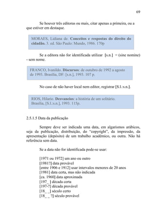 69
Se houver três editoras ou mais, citar apenas a primeira, ou a
que estiver em destaque.
Se a editora não for identificada utilizar s.n. = (sine nomine)
- sem nome.
No caso de não haver local nem editor, registrar S.l.:s.n. .
2.5.1.5 Data da publicação
Sempre deve ser indicada uma data, em algarismos arábicos,
seja da publicação, distribuição, do “copyright”, da impressão, da
apresentação (depósito) de um trabalho acadêmico, ou outra. Não há
referência sem data.
Se a data não for identificada pode-se usar:
[1971 ou 1972] um ano ou outro
1981? data provável
[entre 1906 e 1912] usar intervalos menores de 20 anos
[1981] data certa, mas não indicada
[ca. 1960 data aproximada
[197_ década certa
[197-?] década provável
[18_ _ século certo
[18_ _ ? século provável
MORAES, Lidiana de. Conceitos e respostas do direito do
cidadão. 3. ed. São Paulo: Mundo, 1986. 170p
FRANCO, Ivanildo. Discursos: de outubro de 1992 a agosto
de 1993. Brasília, DF: [s.n.], 1993. 107 p.
RIOS, Hilario. Desvaneios: a história de um solitário.
Brasília, [S.l.:s.n.], 1993. 115p.
 