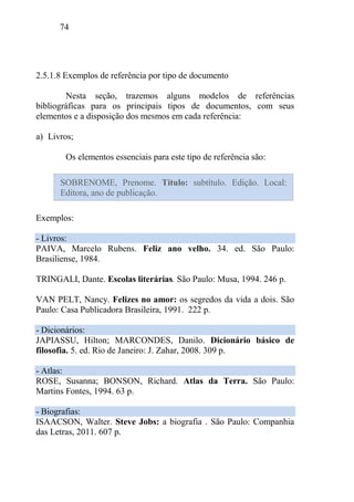 74
2.5.1.8 Exemplos de referência por tipo de documento
Nesta seção, trazemos alguns modelos de referências
bibliográficas para os principais tipos de documentos, com seus
elementos e a disposição dos mesmos em cada referência:
a) Livros;
Os elementos essenciais para este tipo de referência são:
Exemplos:
- Livros:
PAIVA, Marcelo Rubens. Feliz ano velho. 34. ed. São Paulo:
Brasiliense, 1984.
TRINGALI, Dante. Escolas literárias. São Paulo: Musa, 1994. 246 p.
VAN PELT, Nancy. Felizes no amor: os segredos da vida a dois. São
Paulo: Casa Publicadora Brasileira, 1991. 222 p.
- Dicionários:
JAPIASSU, Hilton; MARCONDES, Danilo. Dicionário básico de
filosofia. 5. ed. Rio de Janeiro: J. Zahar, 2008. 309 p.
- Atlas:
ROSE, Susanna; BONSON, Richard. Atlas da Terra. São Paulo:
Martins Fontes, 1994. 63 p.
- Biografias:
ISAACSON, Walter. Steve Jobs: a biografia . São Paulo: Companhia
das Letras, 2011. 607 p.
SOBRENOME, Prenome. Título: subtítulo. Edição. Local:
Editora, ano de publicação.
 
