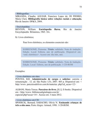 75
- Bibliografias:
MIRANDA, Claudia; AGUIAR, Francisco Lopes de; DI PIERRO,
Maria Clara. Bibliografia básica sobre relações raciais e educação.
Rio de Janeiro: DP&A, 2004.
- Enciclopédias:
BENTON, William. Enciclopedia Barsa. Rio de Janeiro:
Encyclopaedia Britannica, 1965. 16v.
b) Livro eletrônico;
Para livro eletrônico, os elementos essenciais são:
Exemplos:
- Livro eletrônico em sites:
PONTES, B.R. Administração de cargos e salários: carreira e
remuneração . 12. ed. São Paulo: LTr, 2007. 405 p. Disponível em: <
http://www. parceirosdolivro.com.br/materias. php?cd_secao=12>
ALBANI, Maria Tereza. Parceiros do livro. [S.l.]: E-books. Disponível
em: <http://www. bibliotecadigitalmpm.com.br/
especial.php?secao=14>. Acesso em: 3 maio 2012.
- Livro eletrônico em CD:
SPODECK, Bernard; SARACHO, Olivia N. Ensinando crianças de
três a oito anos. Porto Alegre: Artmed, 1998. 1 CD-ROM.
SOBRENOME, Prenome. Título: subtítulo. Nota de tradução.
Edição. Local: Editora, ano de publicação. Disponível em:
<end. eletrônico>. Acesso em: dia mês, ano.
SOBRENOME, Prenome. Título: subtítulo. Nota de tradução.
Edição. Local: Editora, ano de publicação. 1 CD-ROM
 