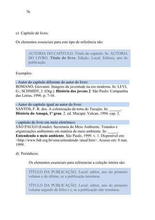 76
c) Capítulo de livro;
Os elementos essenciais para este tipo de referência são:
Exemplos:
- Autor do capítulo diferente do autor do livro:
ROMANO, Giovanni. Imagens da juventude na era moderna. In: LEVI,
G.; SCHMIDT, J. (Org.). História dos jovens 2. São Paulo: Companhia
das Letras, 1996. p. 7-16.
- Autor do capítulo igual ao autor do livro:
SANTOS, F. R. dos. A colonização da terra do Tucujús. In: ______.
História do Amapá, 1º grau. 2. ed. Macapá: Valcan, 1994. cap. 3.
- capítulo do livro em meio eletrônico:
SÃO PAULO (Estado). Secretaria do Meio Ambiente. Tratados e
organizações ambientais em matéria de meio ambiente. In: _____.
Entendendo o meio ambiente. São Paulo, 1999. v. 1. Disponível em:
<http://www.bdt.org.br/sma/entendendo /atual.htm>. Acesso em: 8 mar.
1999.
d) Periódicos;
Os elementos essenciais para referenciar a coleção inteira são:
AUTORIA DO CAPÍTULO. Título do capítulo. In. AUTORIA
DO LIVRO. Título do livro. Edição. Local: Editora, ano de
publicação.
TÍTULO DA PUBLICAÇÃO. Local: editor, ano do primeiro
volume e do último, se a publicação terminou.
TÍTULO DA PUBLICAÇÃO. Local: editor, ano do primeiro
volume seguido de hífen (-), se a publicação não terminou.
 