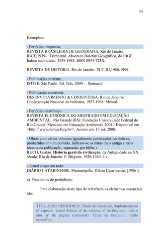 77
Exemplos:
- Periódico impresso:
REVISTA BRASILEIRA DE GEOGRAFIA. Rio de Janeiro:
IBGE,1939- . Trimestral. Absorveu Boletim Geográfico, do IBGE.
Índice acumulado, 1939-1983. ISSN 0034-723X.
REVISTA DE HISTÓRIA. Rio de Janeiro: PUC-RJ,1980-1999.
- Publicação corrente:
ISTO É. São Paulo: Ed. Três, 2009 - . Semanal.
- Publicação encerrada:
DESENVOLVIMENTO & CONJUNTURA. Rio de Janeiro:
Confederação Nacional da Indústria, 1957-1968. Mensal.
- Periódico eletrônico:
REVISTA ELETRÔNICA DO MESTRADO EM EDUCAÇÃO
AMBIENTAL. Rio Grande (RS): Fundação Universidade Federal do
Rio Grande. Mestrado em Educação Ambiental. 2004-. Disponível em
<http:// www.remea.furg.br/>. Acesso em: 13 set. 2008.
- Obras com vários volumes (geralmente publicações periódicas,
produzidos em um período, indicam-se as datas mais antiga e mais
recente da publicação, separadas por hífen.):
RUCH, Gastão. História geral da civilização: da Antiguidade ao XX
século. Rio de Janeiro: F. Briguiet, 1926-1940. 4 v.
- Jornal como um todo:
DIÁRIO CATARINENSE. Florianópolis: Diário Catarinense, [1986-].
e) Fascículos de periódicos;
Para elaboração deste tipo de referência os elementos essenciais
são:
TÍTULO DO PERIÓDICO. Título do fascículo, Suplemento ou
nº especial. Local: Editor, nº do volume, nº do fascículo, mês e
ano. nº de página (opcional). Tema de fascículo: título
específico.
 