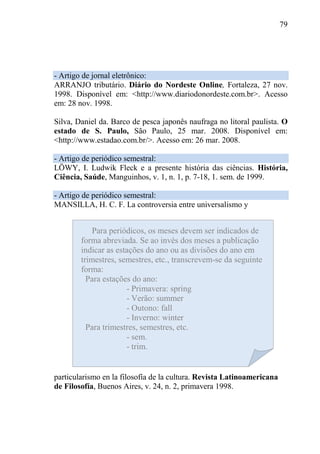 79
- Artigo de jornal eletrônico:
ARRANJO tributário. Diário do Nordeste Online, Fortaleza, 27 nov.
1998. Disponível em: <http://www.diariodonordeste.com.br>. Acesso
em: 28 nov. 1998.
Silva, Daniel da. Barco de pesca japonês naufraga no litoral paulista. O
estado de S. Paulo, São Paulo, 25 mar. 2008. Disponível em:
<http://www.estadao.com.br/>. Acesso em: 26 mar. 2008.
- Artigo de periódico semestral:
LÖWY, I. Ludwik Fleck e a presente história das ciências. História,
Ciência, Saúde, Manguinhos, v. 1, n. 1, p. 7-18, 1. sem. de 1999.
- Artigo de periódico semestral:
MANSILLA, H. C. F. La controversia entre universalismo y
particularismo en la filosofía de la cultura. Revista Latinoamericana
de Filosofía, Buenos Aires, v. 24, n. 2, primavera 1998.
Para periódicos, os meses devem ser indicados de
forma abreviada. Se ao invés dos meses a publicação
indicar as estações do ano ou as divisões do ano em
trimestres, semestres, etc., transcrevem-se da seguinte
forma:
Para estações do ano:
- Primavera: spring
- Verão: summer
- Outono: fall
- Inverno: winter
Para trimestres, semestres, etc.
- sem.
- trim.
 