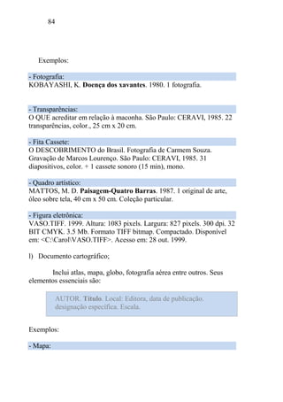 84
Exemplos:
- Fotografia:
KOBAYASHI, K. Doença dos xavantes. 1980. 1 fotografia.
- Transparências:
O QUE acreditar em relação à maconha. São Paulo: CERAVI, 1985. 22
transparências, color., 25 cm x 20 cm.
- Fita Cassete:
O DESCOBRIMENTO do Brasil. Fotografia de Carmem Souza.
Gravação de Marcos Lourenço. São Paulo: CERAVI, 1985. 31
diapositivos, color. + 1 cassete sonoro (15 min), mono.
- Quadro artístico:
MATTOS, M. D. Paisagem-Quatro Barras. 1987. 1 original de arte,
óleo sobre tela, 40 cm x 50 cm. Coleção particular.
- Figura eletrônica:
VASO.TIFF. 1999. Altura: 1083 pixels. Largura: 827 pixels. 300 dpi. 32
BIT CMYK. 3.5 Mb. Formato TIFF bitmap. Compactado. Disponível
em: <C:CarolVASO.TIFF>. Acesso em: 28 out. 1999.
l) Documento cartográfico;
Inclui atlas, mapa, globo, fotografia aérea entre outros. Seus
elementos essenciais são:
Exemplos:
- Mapa:
AUTOR. Título. Local: Editora, data de publicação.
designação específica. Escala.
 