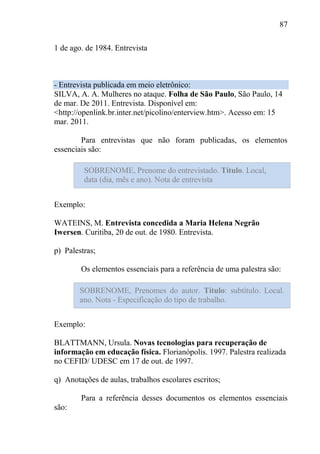 87
1 de ago. de 1984. Entrevista
- Entrevista publicada em meio eletrônico:
SILVA, A. A. Mulheres no ataque. Folha de São Paulo, São Paulo, 14
de mar. De 2011. Entrevista. Disponível em:
<http://openlink.br.inter.net/picolino/enterview.htm>. Acesso em: 15
mar. 2011.
Para entrevistas que não foram publicadas, os elementos
essenciais são:
Exemplo:
WATEINS, M. Entrevista concedida a Maria Helena Negrão
Iwersen. Curitiba, 20 de out. de 1980. Entrevista.
p) Palestras;
Os elementos essenciais para a referência de uma palestra são:
Exemplo:
BLATTMANN, Ursula. Novas tecnologias para recuperação de
informação em educação física. Florianópolis. 1997. Palestra realizada
no CEFID/ UDESC em 17 de out. de 1997.
q) Anotações de aulas, trabalhos escolares escritos;
Para a referência desses documentos os elementos essenciais
são:
SOBRENOME, Prenome do entrevistado. Título. Local,
data (dia, mês e ano). Nota de entrevista
SOBRENOME, Prenomes do autor. Título: subtítulo. Local.
ano. Nota - Especificação do tipo de trabalho.
 
