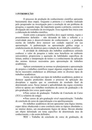 7
1 INTRODUÇÃO
O processo de produção do conhecimento científico apresenta
basicamente duas etapas. Enquanto a primeira é o trabalho realizado
pelo pesquisador na investigação para a resolução de um problema de
pesquisa, a segunda etapa, tão importante quanto a primeira, consiste na
divulgação dos resultados da investigação. Essa segunda fase inicia com
a elaboração do trabalho científico.
Assim como a pesquisa científica deve seguir normas, regras e
procedimentos definidos – não deixando de lado a reflexão e a
criatividade para o desenvolvimento do conhecimento –, a produção
escrita do trabalho deve merecer um cuidado especial em sua
apresentação. A padronização na apresentação gráfica exige o
estabelecimento de diretrizes para a redação de um trabalho científico.
A atividade de elaboração dos trabalhos acadêmicos estimula
conhecer o valor da pesquisa e todos seus benefícios no ambiente
universitário; proporciona a aquisição de habilidades específicas de
leitura, análise e interpretação de textos e o conhecimento da aplicação
das normas técnicas necessárias para apresentação de trabalhos
acadêmicos.
Aplicar corretamente as normas no planejamento e apresentação
de projetos e trabalhos científicos requer algumas exigências, das quais
faz-se necessário estabelecer as diferenças entre os diversos tipos de
trabalhos acadêmicos.
Assim, em relação aos tipos de trabalhos acadêmicos, podem se
destacar aqueles produzidos durante o processo de aplicação das
disciplinas e aqueles que se constituem do resultado final de
determinado curso. Nesse manual a aplicabilidade das regras existentes
refere-se apenas aos trabalhos resultantes de cursos de graduação e de
pós-graduação lato sensu, quais sejam:
Para cursos de graduação: Trabalho de Conclusão de Curso
(TCC) e relatório de estágio
Para cursos de pós-graduação nível especialização: Trabalho
de conclusão de curso de especialização e/ou aperfeiçoamento
Os trabalhos acadêmicos devem apresentar uma lógica interna;
expor ideias obedecendo a uma coerência entre os tópicos abordados e,
no interior destes, um encadeamento lógico de ideias. Devem abordar
um objeto delimitado em tema específico de determinada área do
conhecimento, e são assim definidos:
TCC - Trabalho de conclusão de curso de graduação, de
 