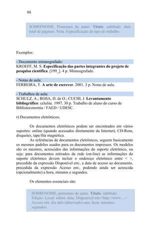 88
Exemplos:
- Documento mimeografado:
KROEFF, M. S. Especificação das partes integrantes do projeto de
pesquisa científica. [199_]. 4 p. Mimeografado.
- Notas de aula:
FERREIRA, T. A arte de escrever. 2001. 3 p. Notas de aula.
- Trabalhos de aula:
SCHULZ, A.; ROSA, D. de O.; CUCHI, J. Levantamento
bibliográfico: celulite. 1997. 30 p. Trabalho de aluno do curso de
Biblioteconomia / FAED / UDESC.
r) Documentos eletrônicos;
Os documentos eletrônicos podem ser encontrados em vários
suportes: online (quando acessados diretamente da Internet), CD-Rom,
disquetes, tape/fita magnética.
As referências de documentos eletrônicos, seguem basicamente
os mesmos padrões usados para os documentos impressos. Os modelos
são os mesmos, acrescidos das informações do suporte eletrônico, ou
seja: para documentos retirados da rede (on-line) as informações do
suporte eletrônico devem incluir o endereço eletrônico entre < >,
precedido da expressão Disponível em:, a data de acesso ao documento,
precedida da expressão Acesso em:, podendo ainda ser acrescida
(opcionalmente) a hora, minutos e segundos.
Os elementos essenciais são:
SOBRENOME, Prenomes do autor. Título: subtítulo. data.
total de páginas. Nota. Especificação do tipo de trabalho
SOBRENOME, prenomes do autor. Título: subtítulo.
Edição. Local: editor, data. Disponível em:<http://www....>
Acesso em: dia mês (abreviado) ano, hora: minutos:
segundos.
 