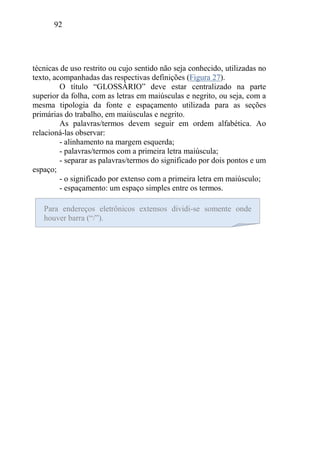 92
técnicas de uso restrito ou cujo sentido não seja conhecido, utilizadas no
texto, acompanhadas das respectivas definições (Figura 27).
O título “GLOSSÁRIO” deve estar centralizado na parte
superior da folha, com as letras em maiúsculas e negrito, ou seja, com a
mesma tipologia da fonte e espaçamento utilizada para as seções
primárias do trabalho, em maiúsculas e negrito.
As palavras/termos devem seguir em ordem alfabética. Ao
relacioná-las observar:
- alinhamento na margem esquerda;
- palavras/termos com a primeira letra maiúscula;
- separar as palavras/termos do significado por dois pontos e um
espaço;
- o significado por extenso com a primeira letra em maiúsculo;
- espaçamento: um espaço simples entre os termos.
Para endereços eletrônicos extensos dividi-se somente onde
houver barra (“/”).
 