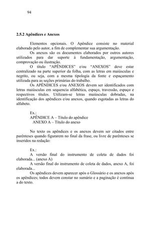 94
2.5.2 Apêndices e Anexos
Elementos opcionais. O Apêndice consiste no material
elaborado pelo autor, a fim de complementar sua argumentação.
Os anexos são os documentos elaborados por outros autores
utilizados para dar suporte à fundamentação, argumentação,
comprovação ou ilustração.
O título “APÊNDICES” e/ou “ANEXOS” deve estar
centralizado na parte superior da folha, com as letras em maiúsculas e
negrito, ou seja, com a mesma tipologia da fonte e espaçamento
utilizada para as seções primárias do trabalho.
Os APÊNDICES e/ou ANEXOS devem ser identificados com
letras maiúsculas em sequencia alfabética, espaço, travessão, espaço e
respectivos títulos. Utilizam-se letras maiúsculas dobradas, na
identificação dos apêndices e/ou anexos, quando esgotadas as letras do
alfabeto.
Ex.:
APÊNDICE A – Título do apêndice
ANEXO A – Título do anexo
No texto os apêndices e os anexos devem ser citados entre
parênteses quando figurarem no final da frase, ou livre de parênteses se
inseridos na redação:
Ex.:
A versão final do instrumento de coleta de dados foi
elaborada... (anexo A)
A versão final do instrumento de coleta de dados, anexo A, foi
elaborada...
Os apêndices devem aparecer após o Glossário e os anexos após
os apêndices; todos devem constar no sumário e a paginação é contínua
a do texto.
 