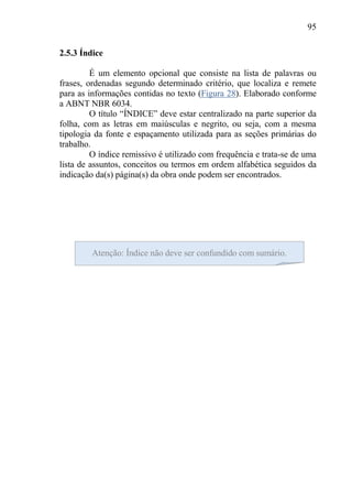 95
2.5.3 Índice
É um elemento opcional que consiste na lista de palavras ou
frases, ordenadas segundo determinado critério, que localiza e remete
para as informações contidas no texto (Figura 28). Elaborado conforme
a ABNT NBR 6034.
O título “ÍNDICE” deve estar centralizado na parte superior da
folha, com as letras em maiúsculas e negrito, ou seja, com a mesma
tipologia da fonte e espaçamento utilizada para as seções primárias do
trabalho.
O índice remissivo é utilizado com frequência e trata-se de uma
lista de assuntos, conceitos ou termos em ordem alfabética seguidos da
indicação da(s) página(s) da obra onde podem ser encontrados.
Atenção: Índice não deve ser confundido com sumário.
 