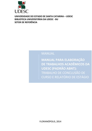 UNIVERSIDADE DO ESTADO DE SANTA CATARINA – UDESC
BIBLIOTECA UNIVERSITÁRIA DA UDESC - BU
SETOR DE REFERÊNCIA
MANUAL
MANUAL PARA ELABORAÇÃO
DE TRABALHOS ACADÊMICOS DA
UDESC (PADRÃO ABNT):
TRABALHO DE CONCLUSÃO DE
CURSO E RELATÓRIO DE ESTÁGIO
FLORIANÓPOLIS, 2014
 