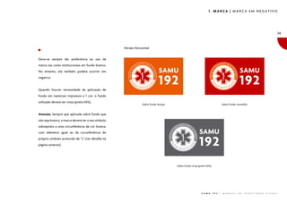 1. MARCA | MARCA EM NEGATIVO




                                                                                                                                                                                      14


                                                    Versão Horizontal


Deve-se sempre dar preferência ao uso da
marca nas cores institucionais em fundo branco.
No entanto, ela também poderá ocorrer em
negativo.


Quando houver necessidade da aplicação de
fundo em materiais impressos a 1 cor, o fundo
utilizado deverá ser cinza (preto 65%).
                                                                Sobre fundo laranja                                               Sobre fundo vermelho


Atenção: Sempre que aplicada sobre fundo que
não seja branco, a marca deverá ter o seu símbolo
sobreposto a uma circunferência de cor branca,
com diâmetro igual ao da circunferência do
próprio símbolo acrescido de “z” (ver detalhe na
página anterior).




                                                                                      Sobre fundo cinza (preto 65%)




                                                                                                          S A M U     1 9 2   |   M A N U A L   D E   I D E N T I D A D E   V I S U A L
 